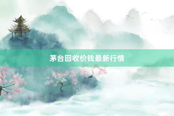 茅台回收价钱最新行情